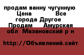  продам ванну чугунную › Цена ­ 7 000 - Все города Другое » Продам   . Амурская обл.,Мазановский р-н